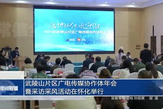 武陵山片区广电传媒协作体年会暨采访采风活动在怀化举行